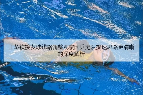 王楚钦接发球线路调整观察国乒男队提速思路更清晰的深度解析