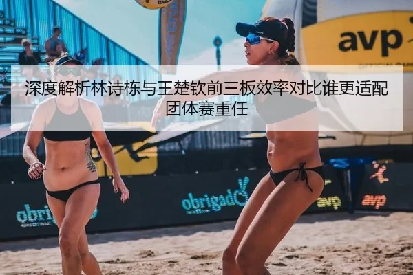 深度解析林诗栋与王楚钦前三板效率对比谁更适配团体赛重任